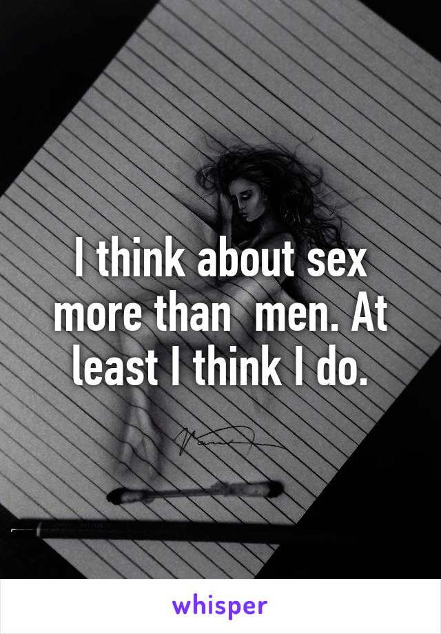 I think about sex more than  men. At least I think I do.