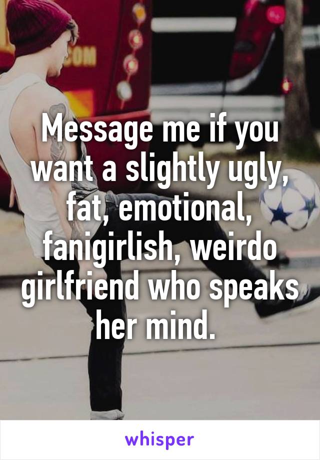 Message me if you want a slightly ugly, fat, emotional, fanigirlish, weirdo girlfriend who speaks her mind. 