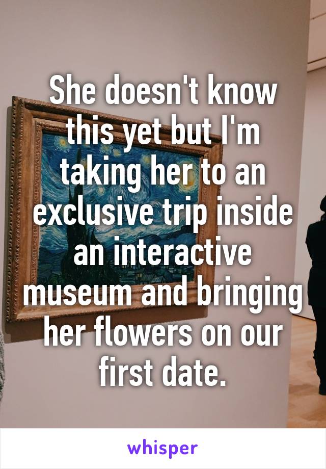 She doesn't know this yet but I'm taking her to an exclusive trip inside an interactive museum and bringing her flowers on our first date.