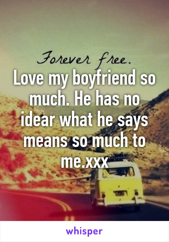 Love my boyfriend so much. He has no idear what he says means so much to me.xxx