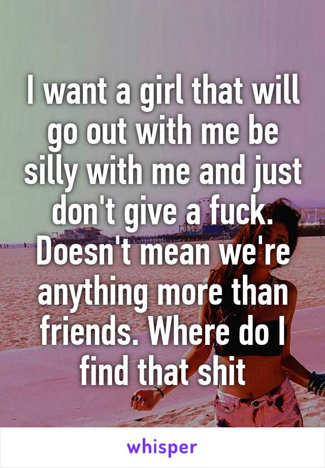 I want a girl that will go out with me be silly with me and just don't give a fuck. Doesn't mean we're anything more than friends. Where do I find that shit