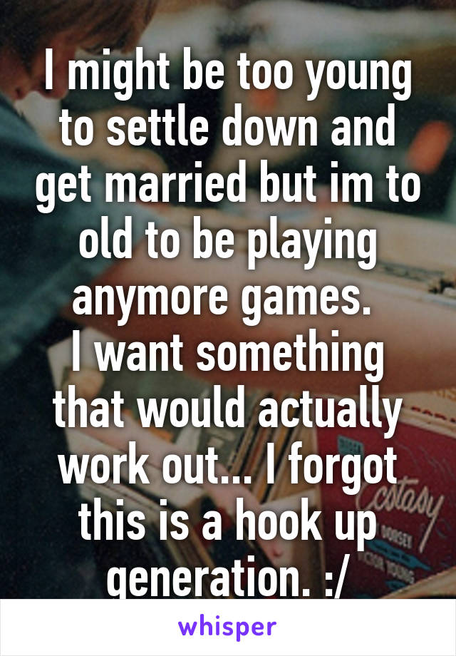 I might be too young to settle down and get married but im to old to be playing anymore games. 
I want something that would actually work out... I forgot this is a hook up generation. :/