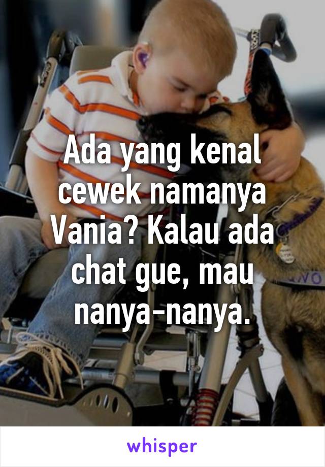 Ada yang kenal cewek namanya Vania? Kalau ada chat gue, mau nanya-nanya.