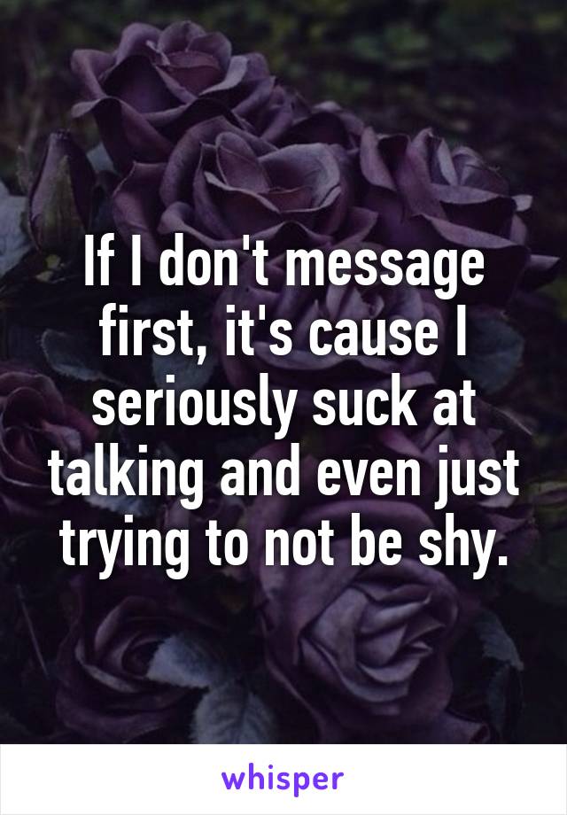 If I don't message first, it's cause I seriously suck at talking and even just trying to not be shy.