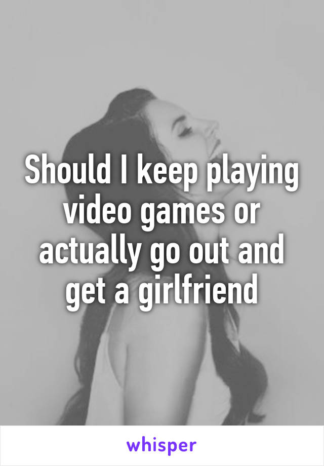 Should I keep playing video games or actually go out and get a girlfriend