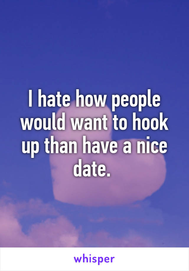 I hate how people would want to hook up than have a nice date. 