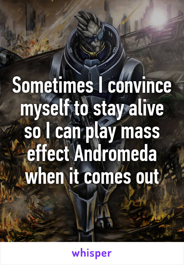 Sometimes I convince myself to stay alive so I can play mass effect Andromeda when it comes out