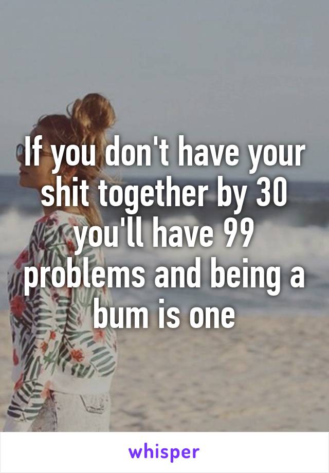 If you don't have your shit together by 30 you'll have 99 problems and being a bum is one