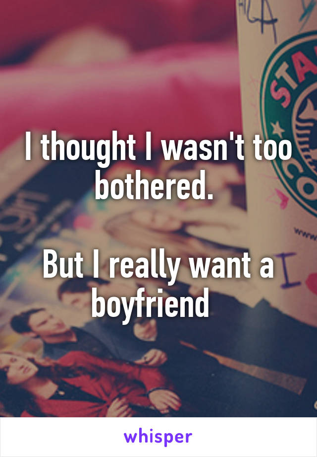 I thought I wasn't too bothered. 

But I really want a boyfriend  