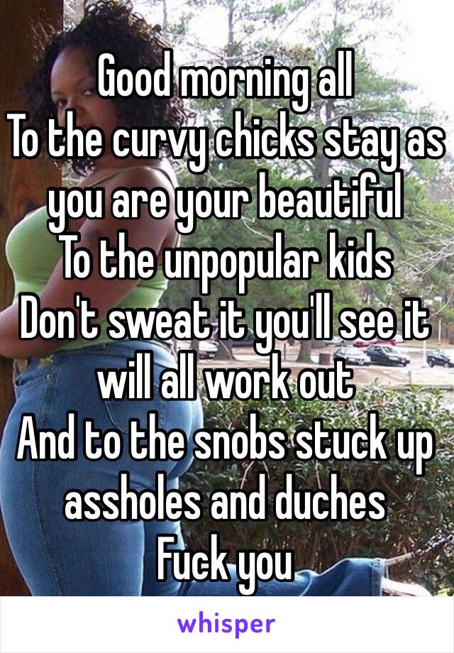 Good morning all
To the curvy chicks stay as you are your beautiful
To the unpopular kids 
Don't sweat it you'll see it will all work out 
And to the snobs stuck up assholes and duches
Fuck you