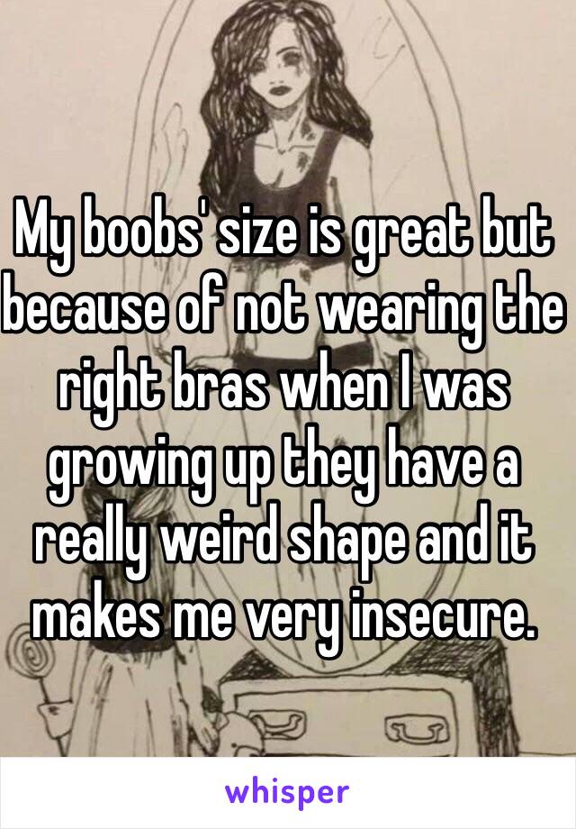 My boobs' size is great but because of not wearing the right bras when I was growing up they have a really weird shape and it makes me very insecure.