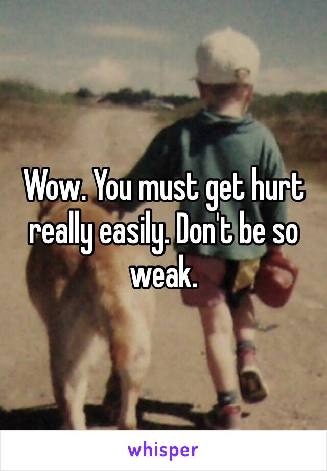 Wow. You must get hurt really easily. Don't be so weak.