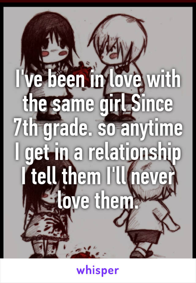 I've been in love with the same girl Since 7th grade. so anytime I get in a relationship I tell them I'll never love them.