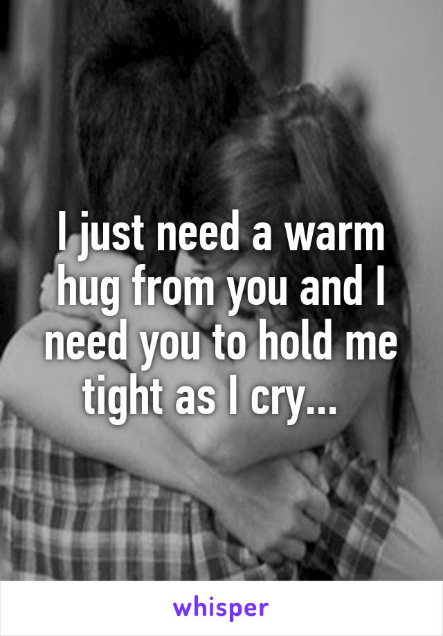 I just need a warm hug from you and I need you to hold me tight as I cry...  