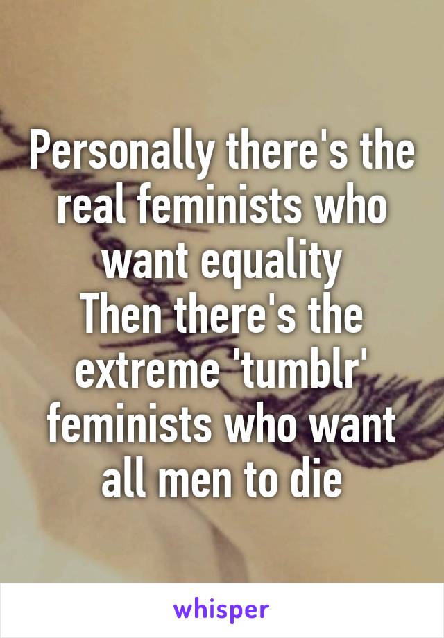 Personally there's the real feminists who want equality
Then there's the extreme 'tumblr' feminists who want all men to die