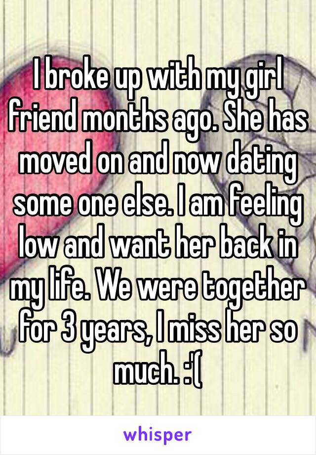 I broke up with my girl friend months ago. She has moved on and now dating some one else. I am feeling low and want her back in my life. We were together for 3 years, I miss her so much. :'(