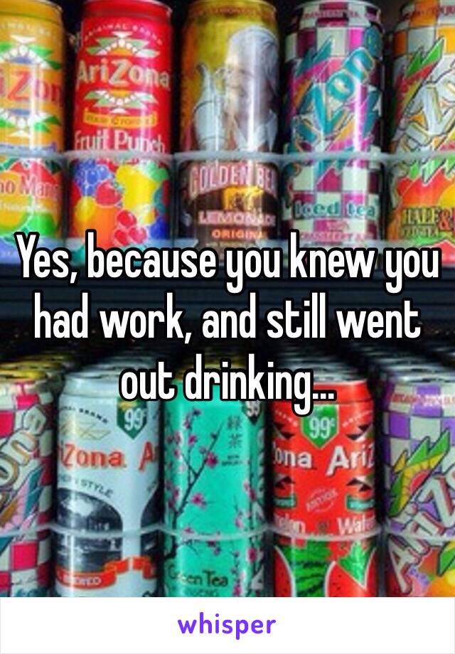 Yes, because you knew you had work, and still went out drinking...