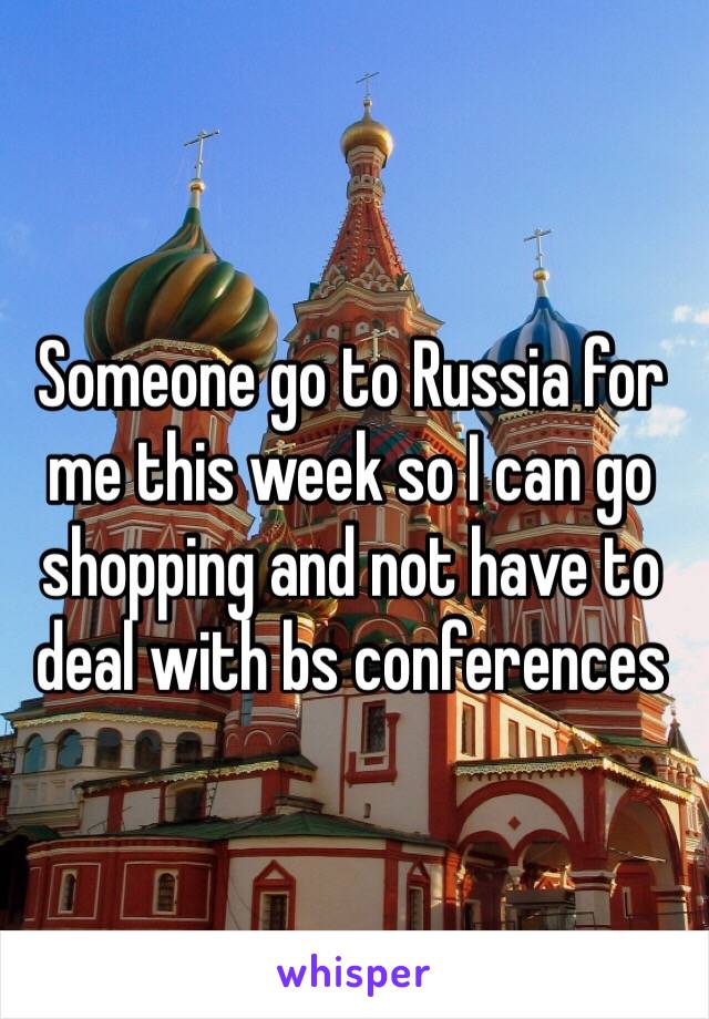 Someone go to Russia for me this week so I can go shopping and not have to deal with bs conferences 