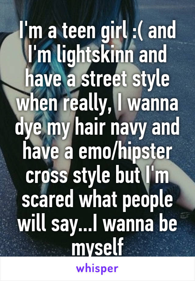 I'm a teen girl :( and I'm lightskinn and have a street style when really, I wanna dye my hair navy and have a emo/hipster cross style but I'm scared what people will say...I wanna be myself