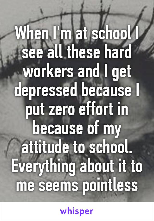 When I'm at school I see all these hard workers and I get depressed because I put zero effort in because of my attitude to school. Everything about it to
me seems pointless