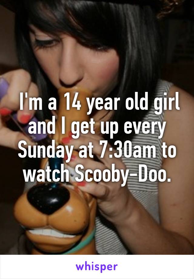  I'm a 14 year old girl and I get up every Sunday at 7:30am to watch Scooby-Doo.