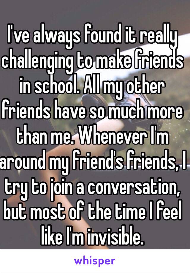 I've always found it really challenging to make friends in school. All my other friends have so much more than me. Whenever I'm around my friend's friends, I try to join a conversation, but most of the time I feel like I'm invisible.