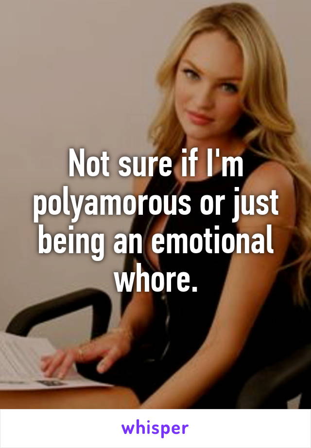 Not sure if I'm polyamorous or just being an emotional whore.