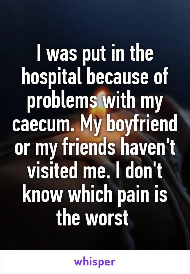 I was put in the hospital because of problems with my caecum. My boyfriend or my friends haven't visited me. I don't know which pain is the worst 