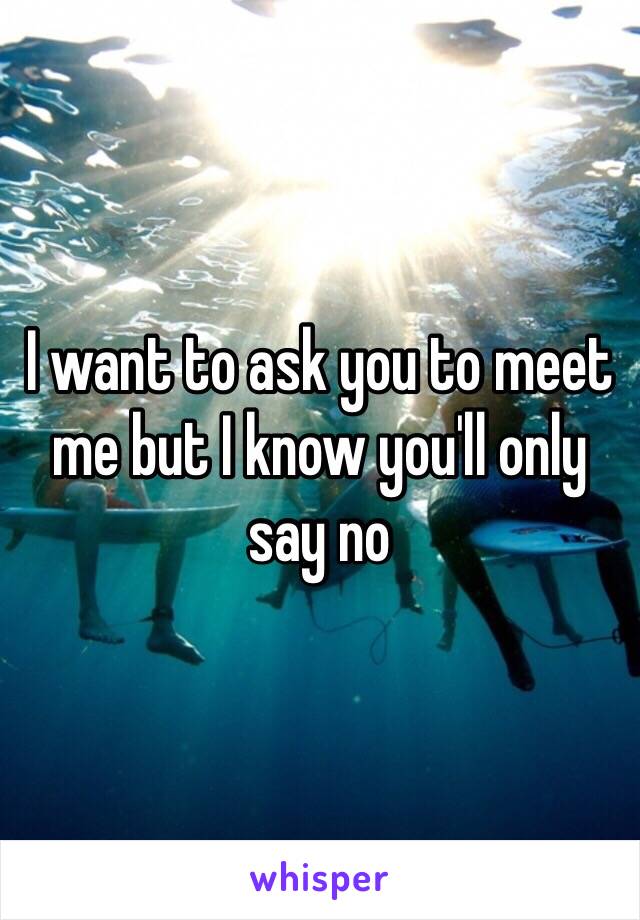 I want to ask you to meet me but I know you'll only say no 