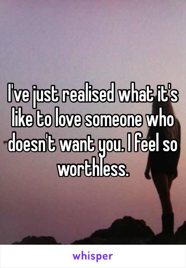 I've just realised what it's like to love someone who doesn't want you. I feel so worthless.