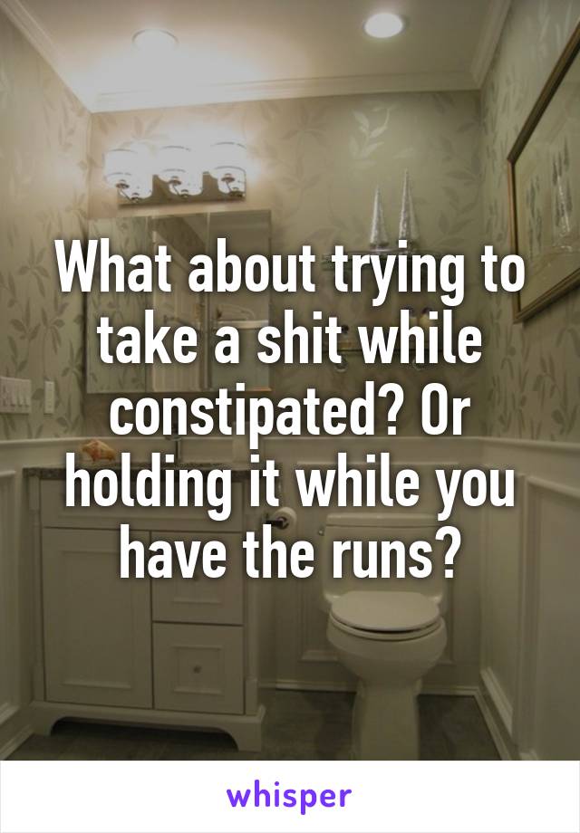 What about trying to take a shit while constipated? Or holding it while you have the runs?