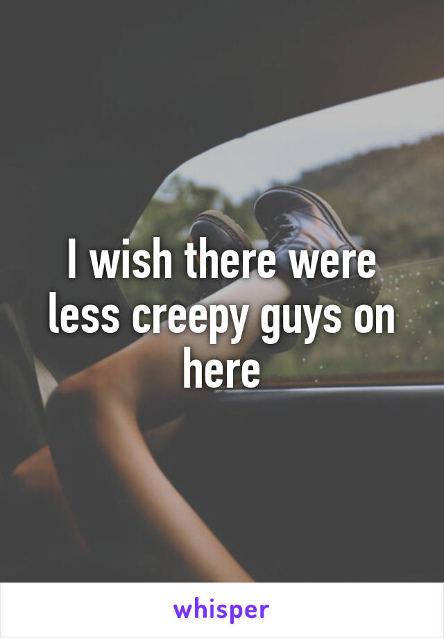 I wish there were less creepy guys on here