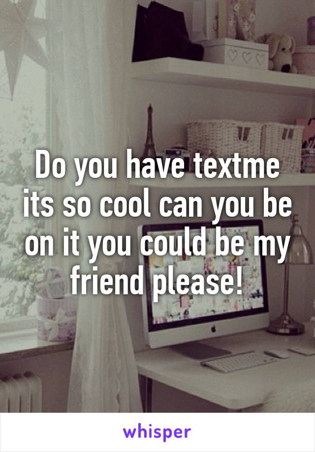 Do you have textme its so cool can you be on it you could be my friend please!