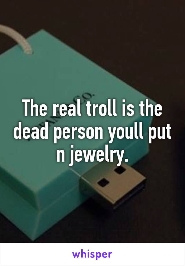 The real troll is the dead person youll put n jewelry.