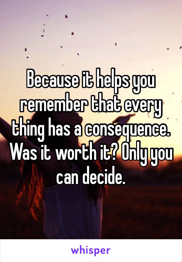 Because it helps you remember that every thing has a consequence. Was it worth it? Only you can decide.