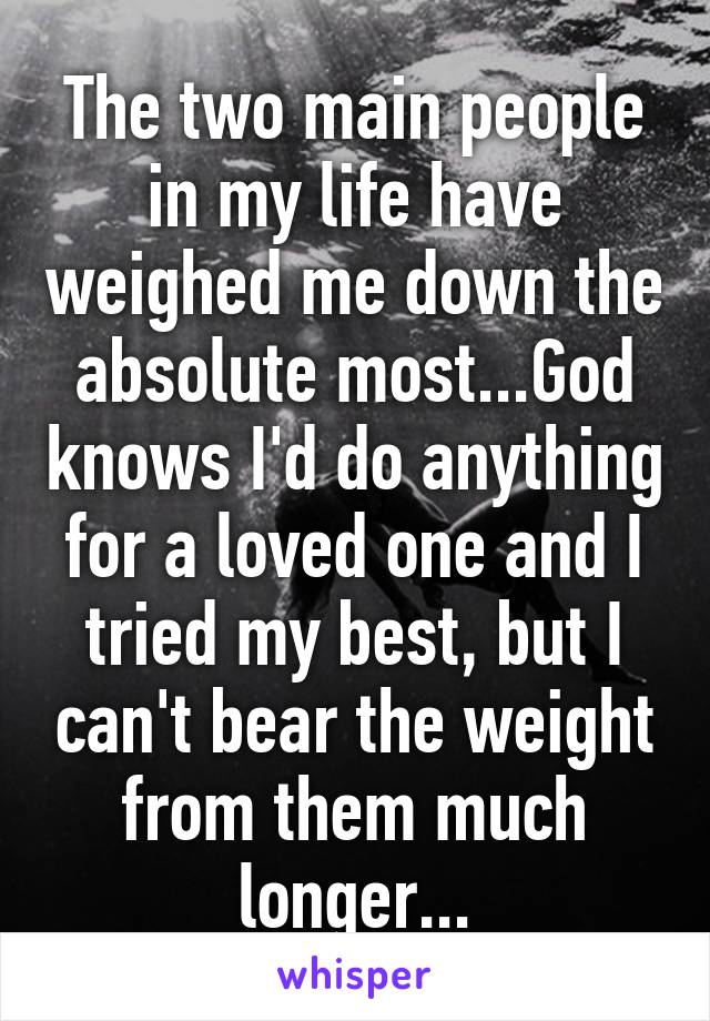 The two main people in my life have weighed me down the absolute most...God knows I'd do anything for a loved one and I tried my best, but I can't bear the weight from them much longer...