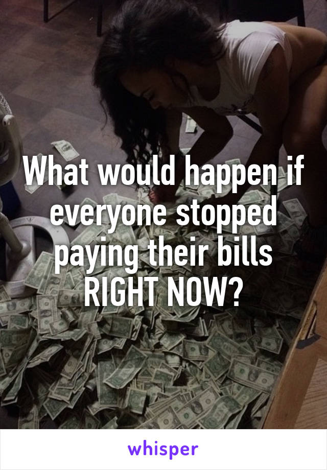 What would happen if everyone stopped paying their bills RIGHT NOW?