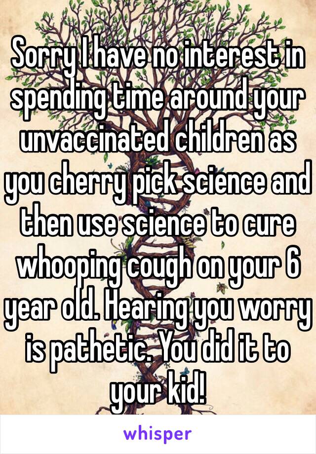 Sorry I have no interest in spending time around your unvaccinated children as you cherry pick science and then use science to cure whooping cough on your 6 year old. Hearing you worry is pathetic. You did it to your kid!