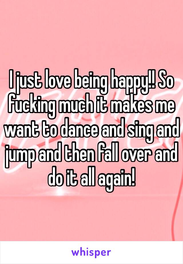 I just love being happy!! So fucking much it makes me want to dance and sing and jump and then fall over and do it all again! 