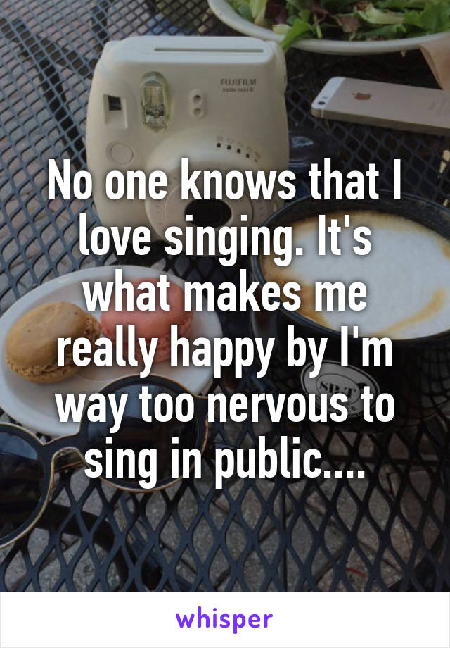 No one knows that I love singing. It's what makes me really happy by I'm way too nervous to sing in public....