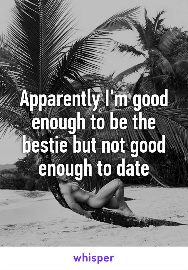 Apparently I'm good enough to be the bestie but not good enough to date