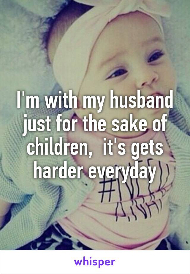 I'm with my husband just for the sake of children,  it's gets harder everyday