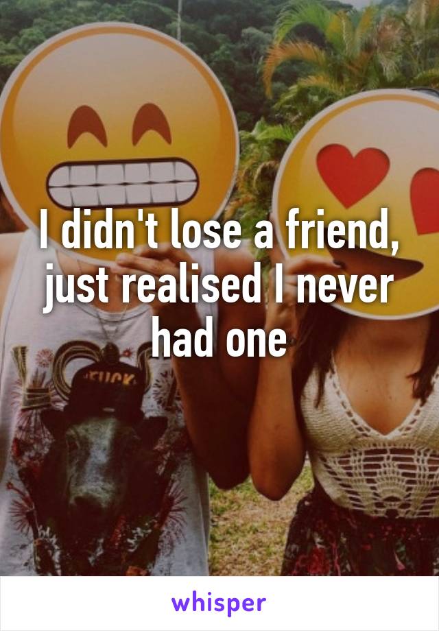 I didn't lose a friend, just realised I never had one
