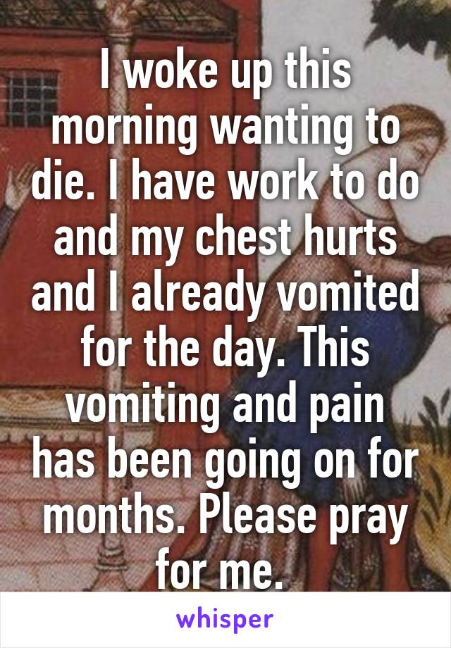 I woke up this morning wanting to die. I have work to do and my chest hurts and I already vomited for the day. This vomiting and pain has been going on for months. Please pray for me. 