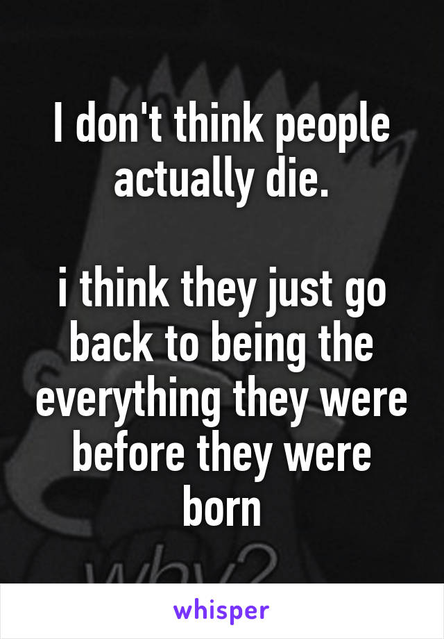 I don't think people actually die.

i think they just go back to being the everything they were before they were born