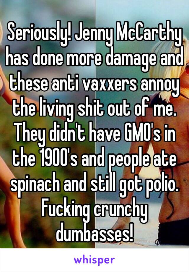 Seriously! Jenny McCarthy has done more damage and these anti vaxxers annoy the living shit out of me. They didn't have GMO's in the 1900's and people ate spinach and still got polio. Fucking crunchy dumbasses!