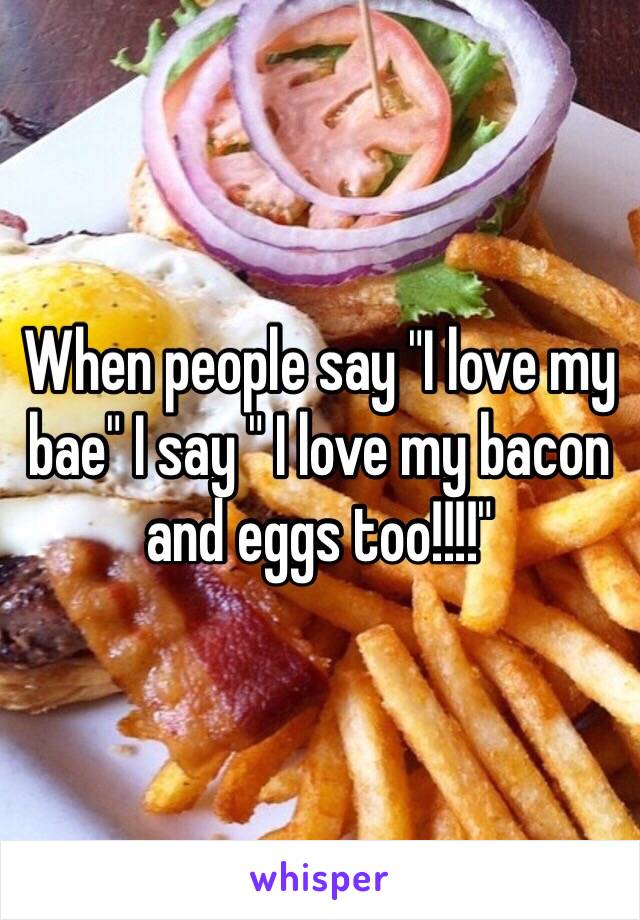 When people say "I love my bae" I say " I love my bacon and eggs too!!!!" 