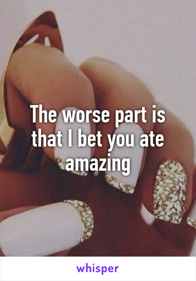 The worse part is that I bet you ate amazing