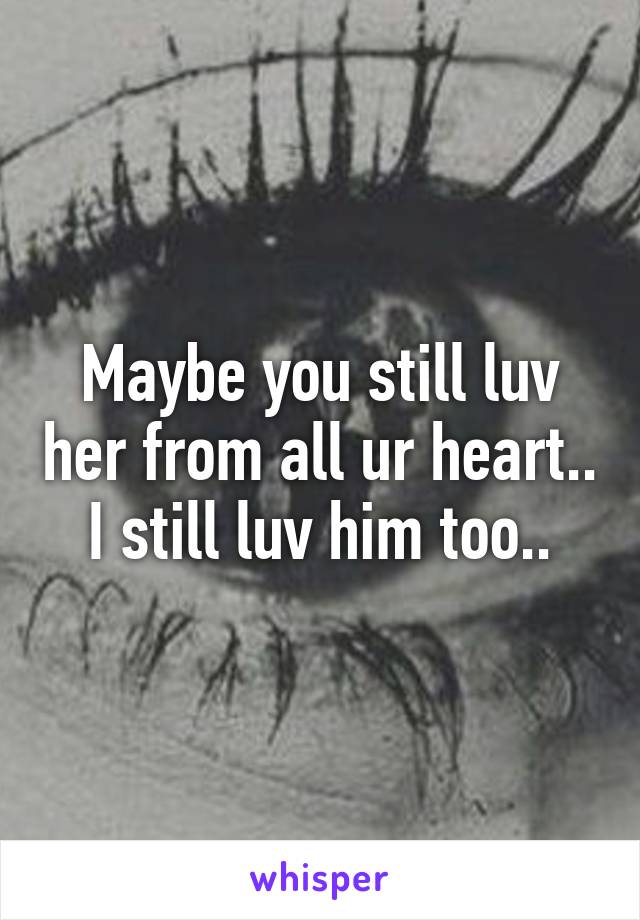 Maybe you still luv her from all ur heart..
I still luv him too..