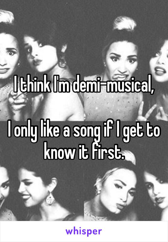 I think I'm demi-musical,

I only like a song if I get to know it first.